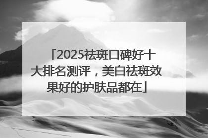 2025祛斑口碑好十大排名测评，美白祛斑效果好的护肤品都在