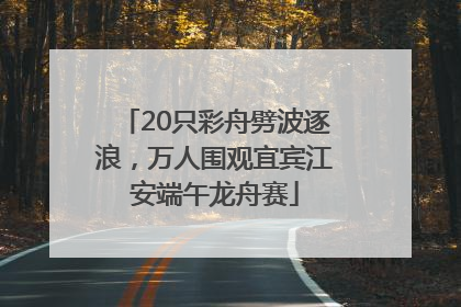 20只彩舟劈波逐浪，万人围观宜宾江安端午龙舟赛