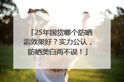 25年国货哪个防晒霜效果好？实力公认，防晒美白两不误！