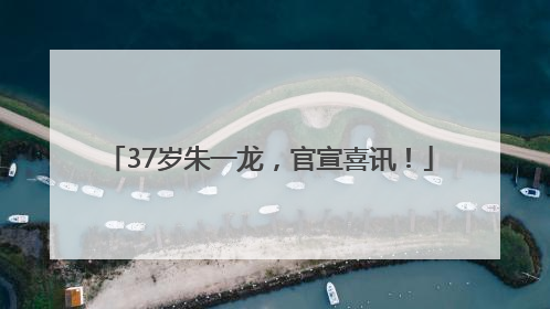 37岁朱一龙，官宣喜讯！