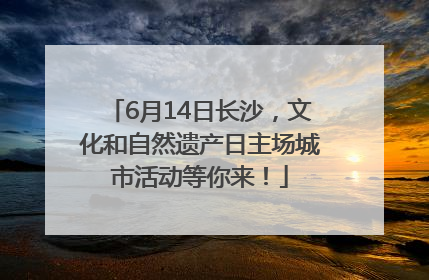6月14日长沙，文化和自然遗产日主场城市活动等你来！