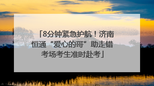8分钟紧急护航！济南恒通“爱心的哥”助走错考场考生准时赴考