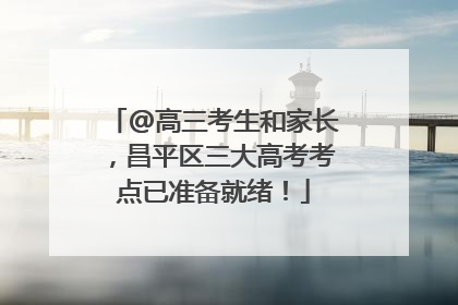 @高三考生和家长，昌平区三大高考考点已准备就绪！