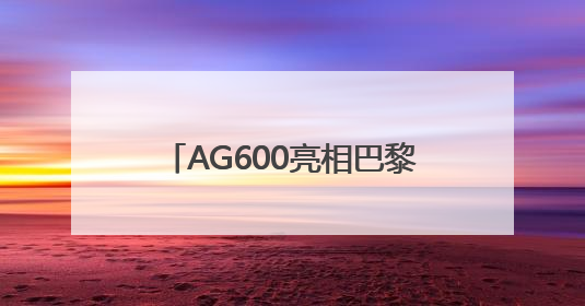 AG600亮相巴黎航展 荆门“试炼场”见证“鲲龙”腾飞